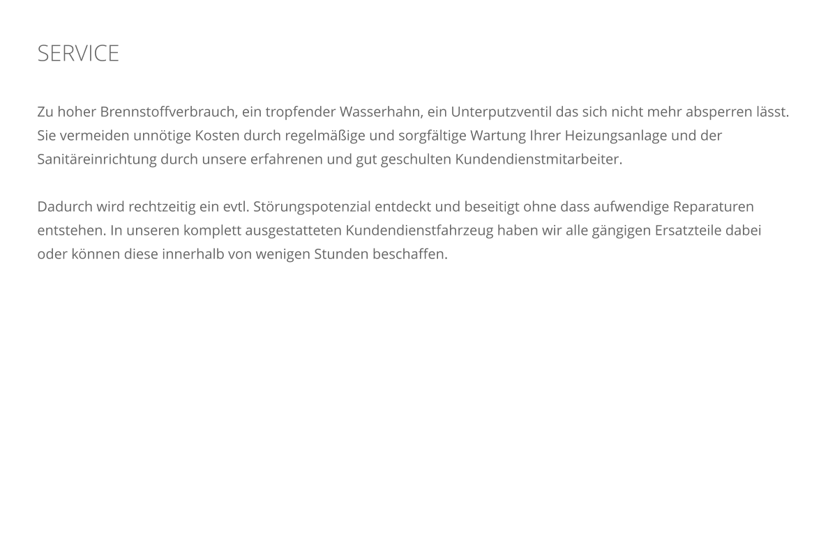 SERVICE    Zu hoher Brennstoffverbrauch, ein tropfender Wasserhahn, ein Unterputzventil das sich nicht mehr absperren l�sst. Sie vermeiden unn�tige Kosten durch regelm��ige und sorgf�ltige Wartung Ihrer Heizungsanlage und der Sanit�reinrichtung durch unsere erfahrenen und gut geschulten Kundendienstmitarbeiter.  Dadurch wird rechtzeitig ein evtl. St�rungspotenzial entdeckt und beseitigt ohne dass aufwendige Reparaturen entstehen. In unseren komplett ausgestatteten Kundendienstfahrzeug haben wir alle g�ngigen Ersatzteile dabei oder k�nnen diese innerhalb von wenigen Stunden beschaffen.