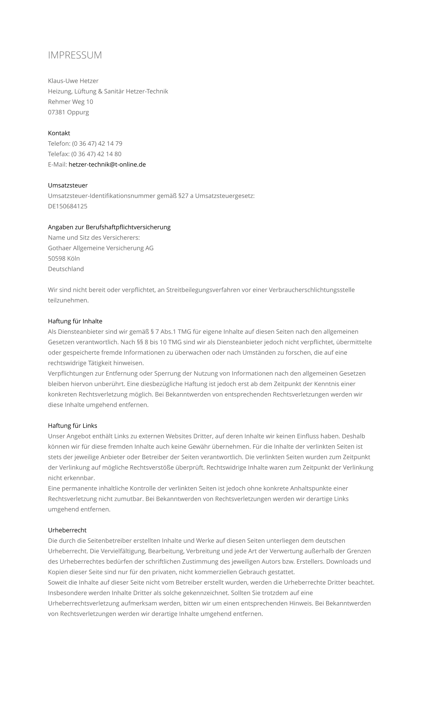 IMPRESSUM    Klaus-Uwe Hetzer Heizung, L�ftung & Sanit�r Hetzer-Technik Rehmer Weg 10 07381 Oppurg  Kontakt Telefon: (0 36 47) 42 14 79 Telefax: (0 36 47) 42 14 80 E-Mail: hetzer-technik@t-online.de  Umsatzsteuer Umsatzsteuer-Identifikationsnummer gem�� �27 a Umsatzsteuergesetz: DE150684125  Angaben zur Berufshaftpflichtversicherung Name und Sitz des Versicherers: Gothaer Allgemeine Versicherung AG 50598 K�ln Deutschland  Wir sind nicht bereit oder verpflichtet, an Streitbeilegungsverfahren vor einer Verbraucherschlichtungsstelle teilzunehmen.  Haftung f�r Inhalte Als Diensteanbieter sind wir gem�� � 7 Abs.1 TMG f�r eigene Inhalte auf diesen Seiten nach den allgemeinen Gesetzen verantwortlich. Nach �� 8 bis 10 TMG sind wir als Diensteanbieter jedoch nicht verpflichtet, �bermittelte oder gespeicherte fremde Informationen zu �berwachen oder nach Umst�nden zu forschen, die auf eine rechtswidrige T�tigkeit hinweisen. Verpflichtungen zur Entfernung oder Sperrung der Nutzung von Informationen nach den allgemeinen Gesetzen bleiben hiervon unber�hrt. Eine diesbez�gliche Haftung ist jedoch erst ab dem Zeitpunkt der Kenntnis einer konkreten Rechtsverletzung m�glich. Bei Bekanntwerden von entsprechenden Rechtsverletzungen werden wir diese Inhalte umgehend entfernen.  Haftung f�r Links Unser Angebot enth�lt Links zu externen Websites Dritter, auf deren Inhalte wir keinen Einfluss haben. Deshalb k�nnen wir f�r diese fremden Inhalte auch keine Gew�hr �bernehmen. F�r die Inhalte der verlinkten Seiten ist stets der jeweilige Anbieter oder Betreiber der Seiten verantwortlich. Die verlinkten Seiten wurden zum Zeitpunkt der Verlinkung auf m�gliche Rechtsverst��e �berpr�ft. Rechtswidrige Inhalte waren zum Zeitpunkt der Verlinkung nicht erkennbar. Eine permanente inhaltliche Kontrolle der verlinkten Seiten ist jedoch ohne konkrete Anhaltspunkte einer Rechtsverletzung nicht zumutbar. Bei Bekanntwerden von Rechtsverletzungen werden wir derartige Links umgehend entfernen.  Urheberrecht Die durch die Seitenbetreiber erstellten Inhalte und Werke auf diesen Seiten unterliegen dem deutschen Urheberrecht. Die Vervielf�ltigung, Bearbeitung, Verbreitung und jede Art der Verwertung au�erhalb der Grenzen des Urheberrechtes bed�rfen der schriftlichen Zustimmung des jeweiligen Autors bzw. Erstellers. Downloads und Kopien dieser Seite sind nur f�r den privaten, nicht kommerziellen Gebrauch gestattet. Soweit die Inhalte auf dieser Seite nicht vom Betreiber erstellt wurden, werden die Urheberrechte Dritter beachtet. Insbesondere werden Inhalte Dritter als solche gekennzeichnet. Sollten Sie trotzdem auf eine Urheberrechtsverletzung aufmerksam werden, bitten wir um einen entsprechenden Hinweis. Bei Bekanntwerden von Rechtsverletzungen werden wir derartige Inhalte umgehend entfernen.